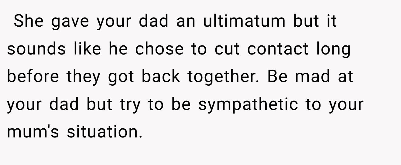  She gave your dad an ultimatum but it sounds like he chose to cut contact long before they got back together. Be mad at your dad but try to be sympathetic to your mum's situation.