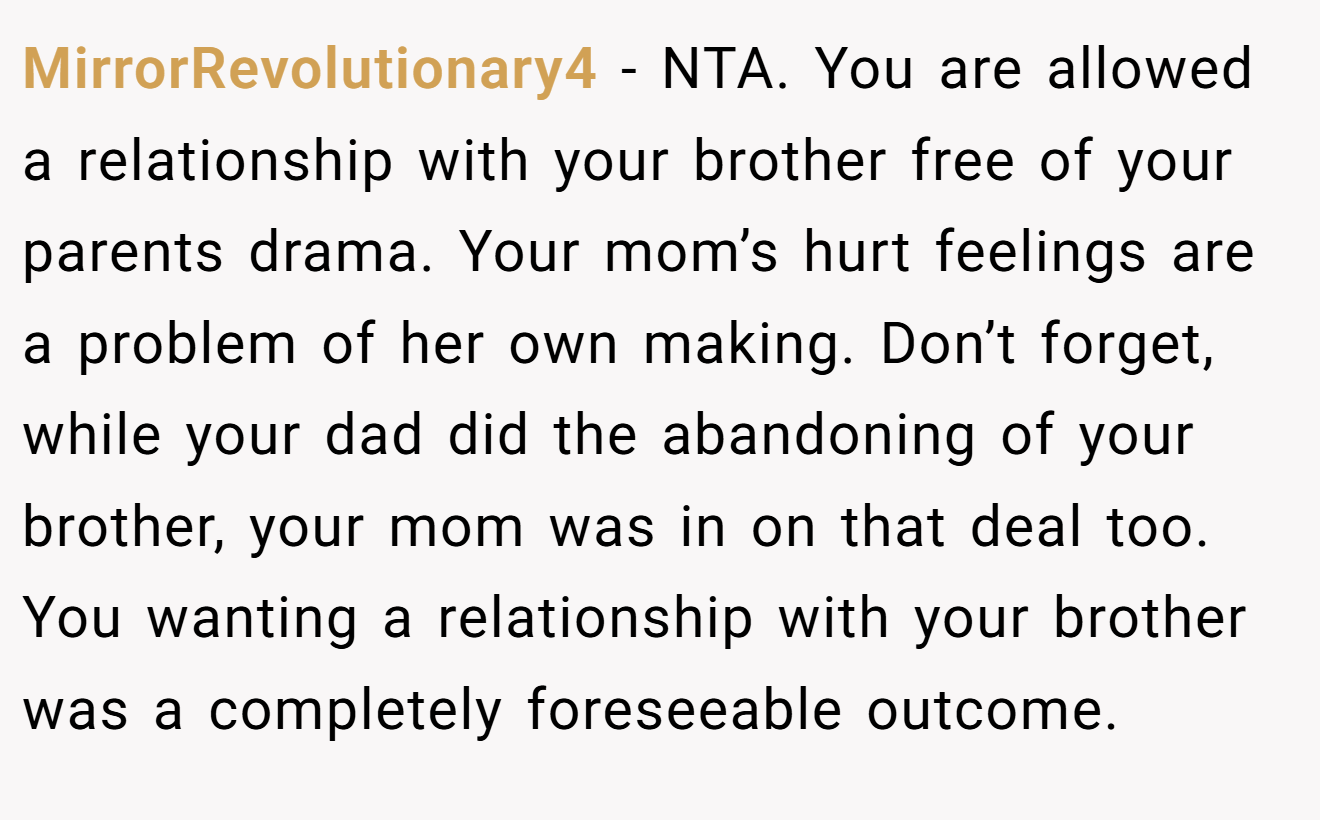 MirrorRevolutionary4 − NTA. You are allowed a relationship with your brother free of your parents drama. Your mom’s hurt feelings are a problem of her own making. Don’t forget, while your dad did the abandoning of your brother, your mom was in on that deal too. You wanting a relationship with your brother was a completely foreseeable outcome.