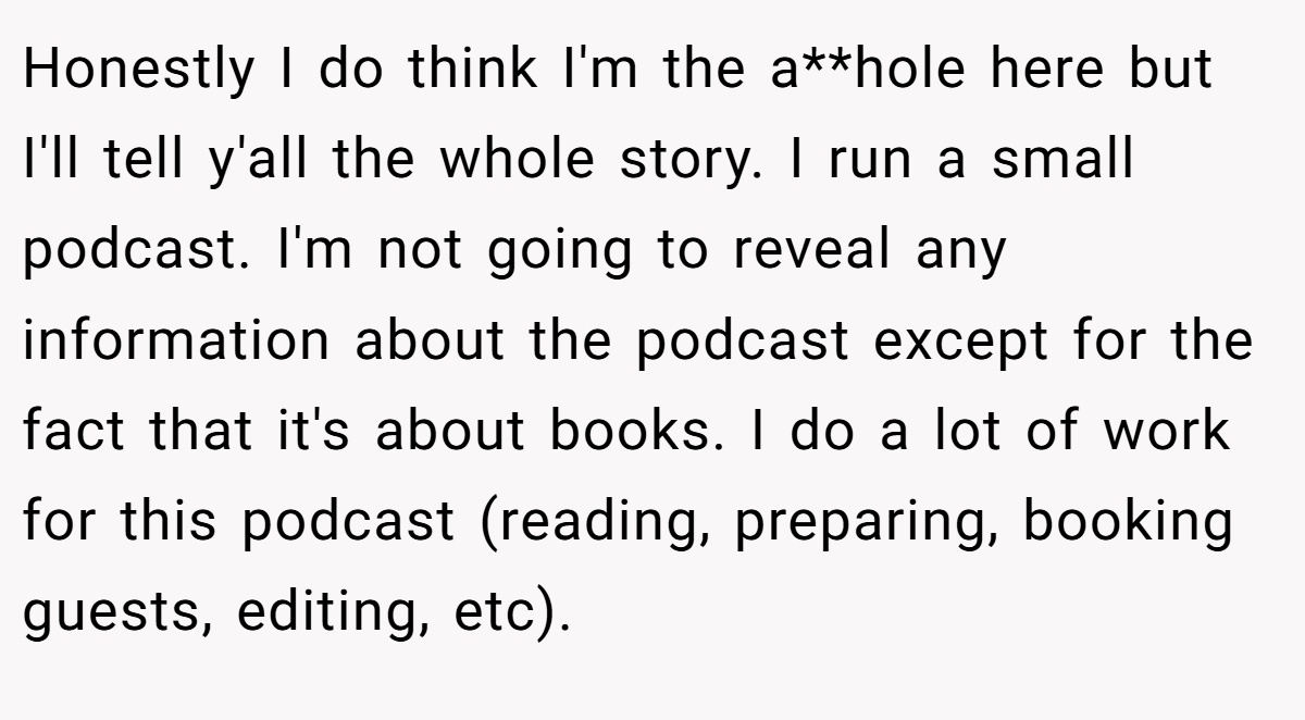 Honestly I do think I'm the a**hole here but I'll tell y'all the whole story. I run a small podcast. I'm not going to reveal any information about the podcast except for the fact that it's about books. I do a lot of work for this podcast (reading, preparing, booking guests, editing, etc).