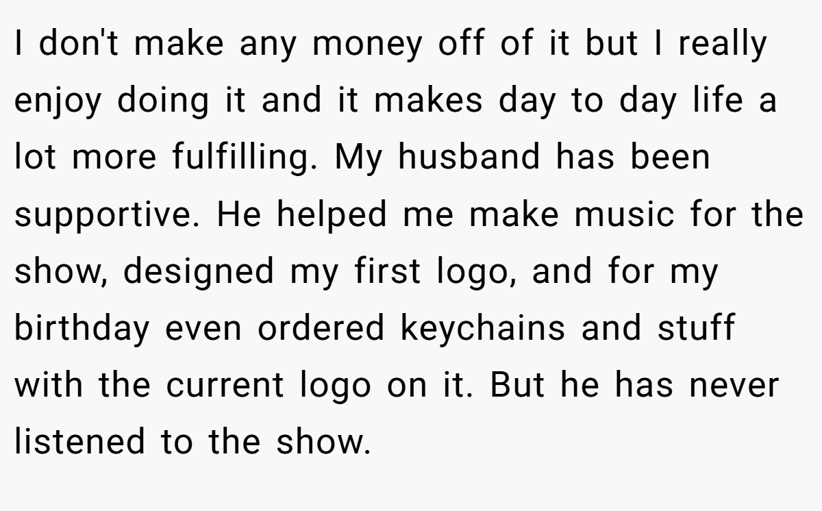 I don't make any money off of it but I really enjoy doing it and it makes day to day life a lot more fulfilling. My husband has been supportive. He helped me make music for the show, designed my first logo, and for my birthday even ordered keychains and stuff with the current logo on it. But he has never listened to the show.