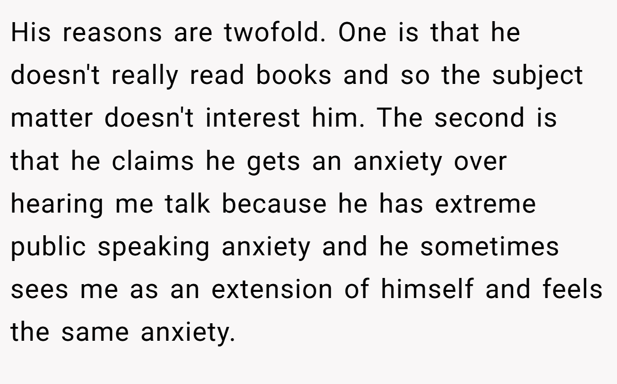 His reasons are twofold. One is that he doesn't really read books and so the subject matter doesn't interest him. The second is that he claims he gets an anxiety over hearing me talk because he has extreme public speaking anxiety and he sometimes sees me as an extension of himself and feels the same anxiety.