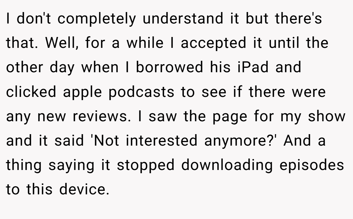 I don't completely understand it but there's that. Well, for a while I accepted it until the other day when I borrowed his iPad and clicked apple podcasts to see if there were any new reviews. I saw the page for my show and it said 'Not interested anymore?' And a thing saying it stopped downloading episodes to this device.