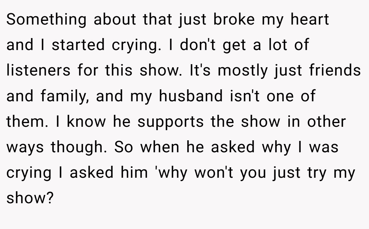 Something about that just broke my heart and I started crying. I don't get a lot of listeners for this show. It's mostly just friends and family, and my husband isn't one of them. I know he supports the show in other ways though. So when he asked why I was crying I asked him 'why won't you just try my show?