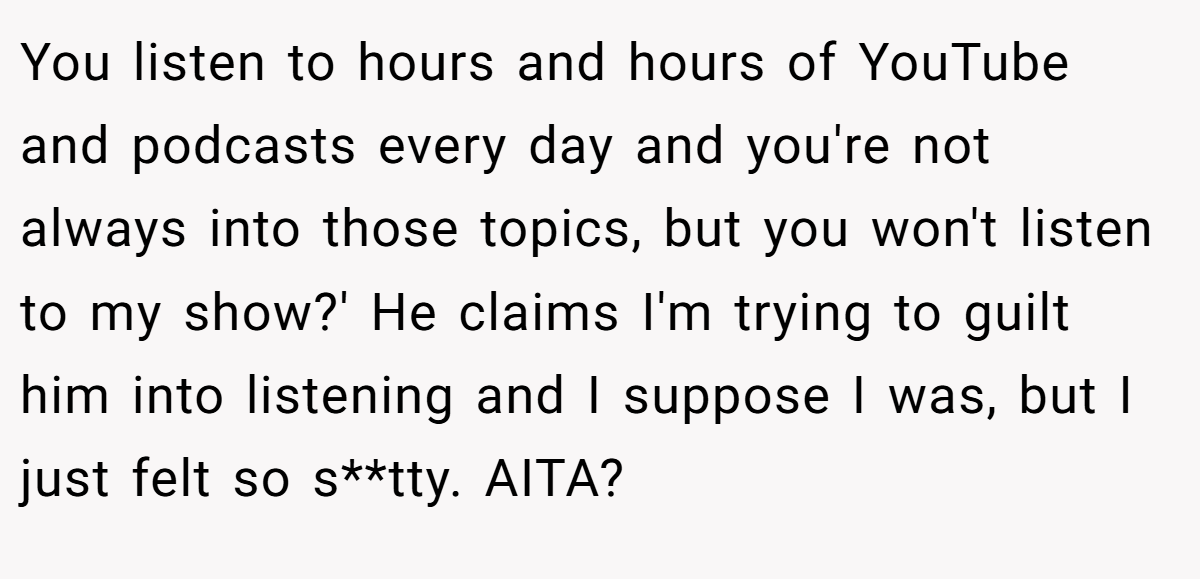 You listen to hours and hours of YouTube and podcasts every day and you're not always into those topics, but you won't listen to my show?' He claims I'm trying to guilt him into listening and I suppose I was, but I just felt so s**tty. AITA?