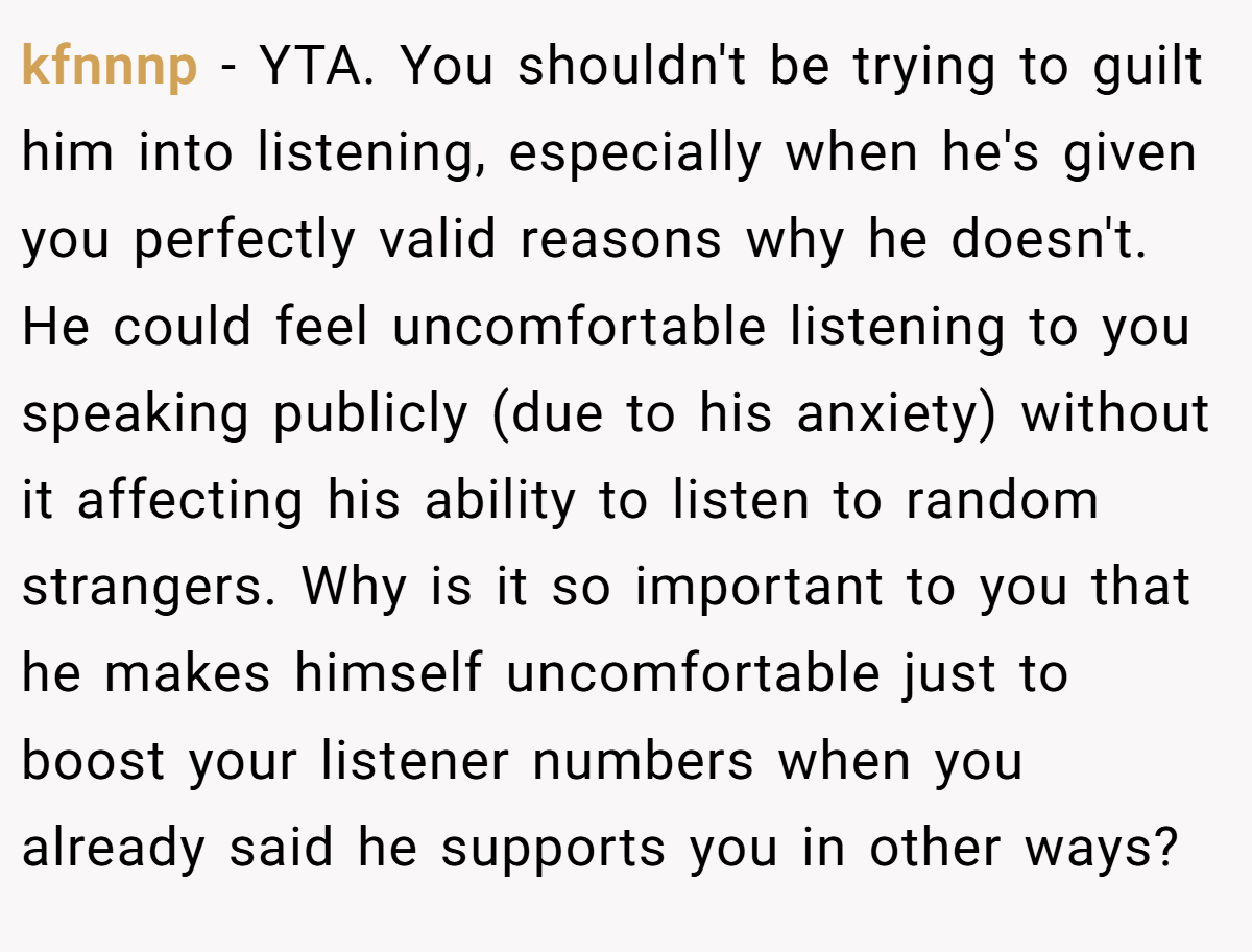kfnnnp - YTA. You shouldn't be trying to guilt him into listening, especially when he's given you perfectly valid reasons why he doesn't. He could feel uncomfortable listening to you speaking publicly (due to his anxiety) without it affecting his ability to listen to random strangers. Why is it so important to you that he makes himself uncomfortable just to boost your listener numbers when you already said he supports you in other ways?
