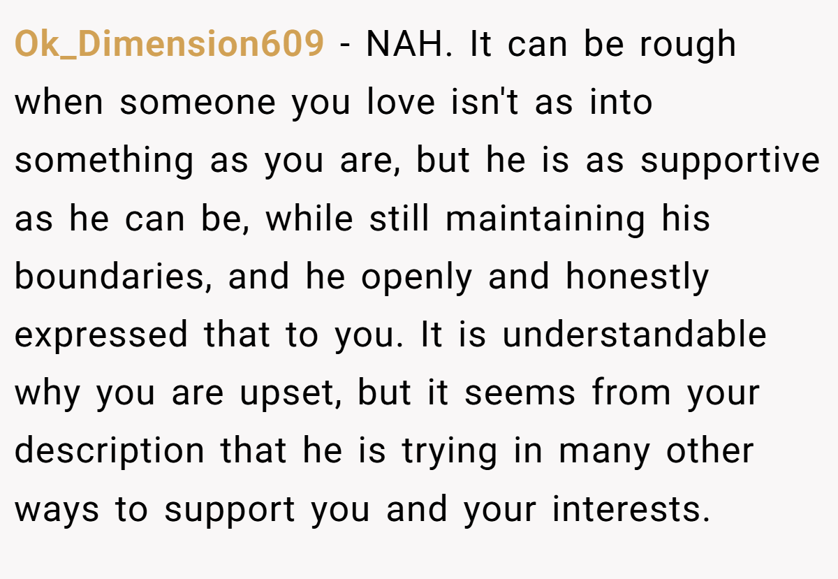 Ok_Dimension609 - NAH. It can be rough when someone you love isn't as into something as you are, but he is as supportive as he can be, while still maintaining his boundaries, and he openly and honestly expressed that to you. It is understandable why you are upset, but it seems from your description that he is trying in many other ways to support you and your interests.