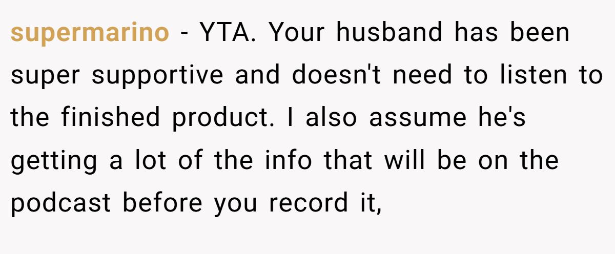 supermarino - YTA. Your husband has been super supportive and doesn't need to listen to the finished product. I also assume he's getting a lot of the info that will be on the podcast before you record it,