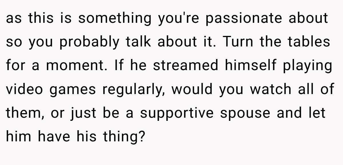 as this is something you're passionate about so you probably talk about it. Turn the tables for a moment. If he streamed himself playing video games regularly, would you watch all of them, or just be a supportive spouse and let him have his thing?