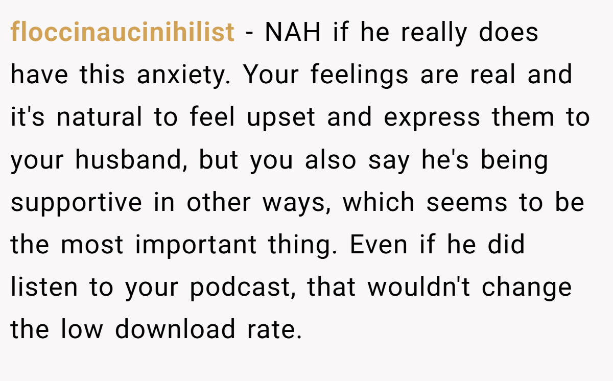 floccinaucinihilist - NAH if he really does have this anxiety. Your feelings are real and it's natural to feel upset and express them to your husband, but you also say he's being supportive in other ways, which seems to be the most important thing. Even if he did listen to your podcast, that wouldn't change the low download rate.