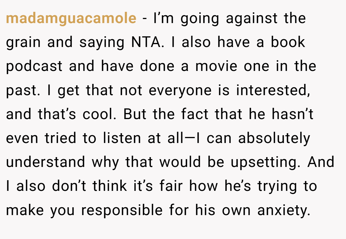 madamguacamole - I’m going against the grain and saying NTA. I also have a book podcast and have done a movie one in the past. I get that not everyone is interested, and that’s cool. But the fact that he hasn’t even tried to listen at all—I can absolutely understand why that would be upsetting. And I also don’t think it’s fair how he’s trying to make you responsible for his own anxiety.
