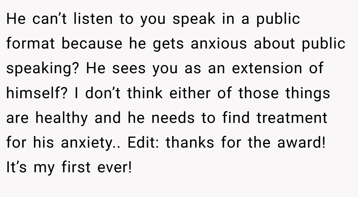 He can’t listen to you speak in a public format because he gets anxious about public speaking? He sees you as an extension of himself? I don’t think either of those things are healthy and he needs to find treatment for his anxiety.. Edit: thanks for the award! It’s my first ever!