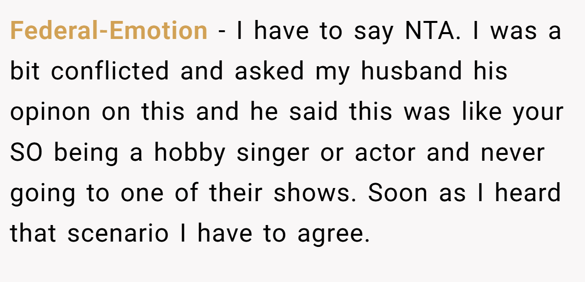 Federal-Emotion - I have to say NTA. I was a bit conflicted and asked my husband his opinon on this and he said this was like your SO being a hobby singer or actor and never going to one of their shows. Soon as I heard that scenario I have to agree.