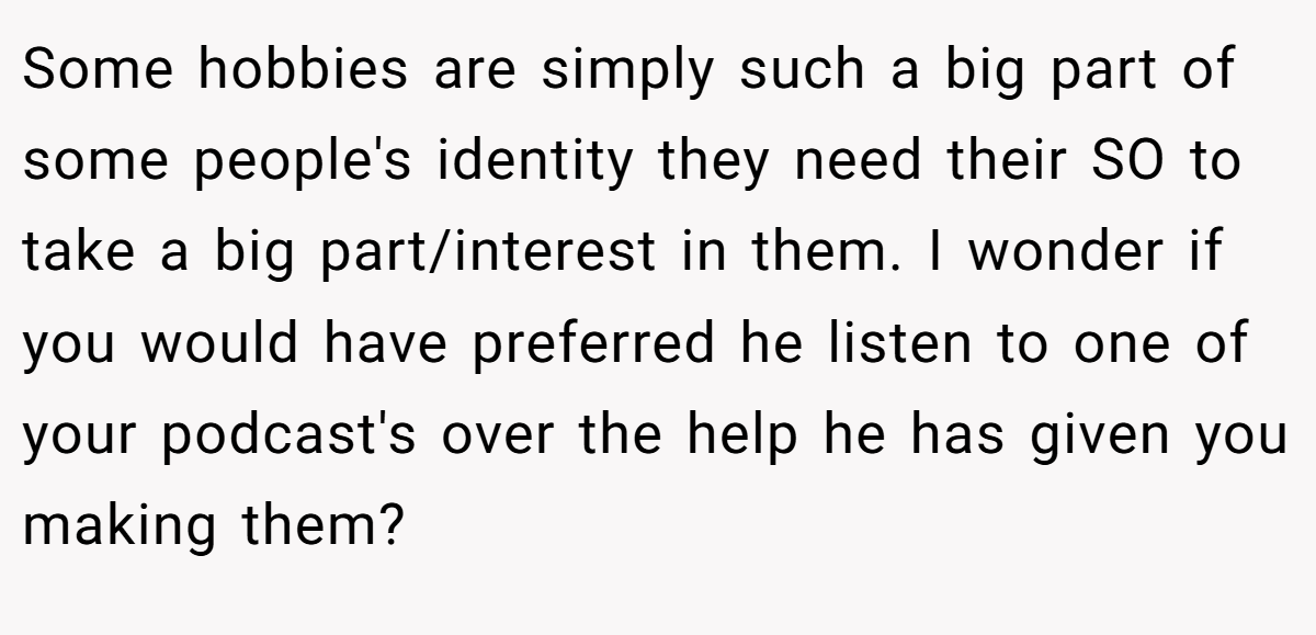 Some hobbies are simply such a big part of some people's identity they need their SO to take a big part/interest in them. I wonder if you would have preferred he listen to one of your podcast's over the help he has given you making them?