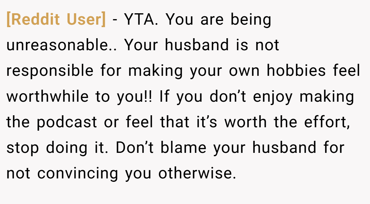 [Reddit User] - YTA. You are being unreasonable.. Your husband is not responsible for making your own hobbies feel worthwhile to you!! If you don’t enjoy making the podcast or feel that it’s worth the effort, stop doing it. Don’t blame your husband for not convincing you otherwise.