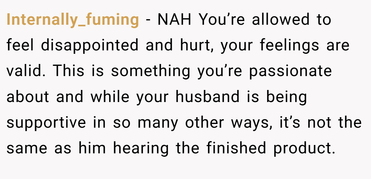 Internally_fuming - NAH You’re allowed to feel disappointed and hurt, your feelings are valid. This is something you’re passionate about and while your husband is being supportive in so many other ways, it’s not the same as him hearing the finished product.