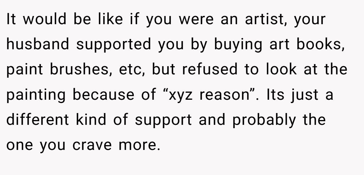It would be like if you were an artist, your husband supported you by buying art books, paint brushes, etc, but refused to look at the painting because of “xyz reason”. Its just a different kind of support and probably the one you crave more.
