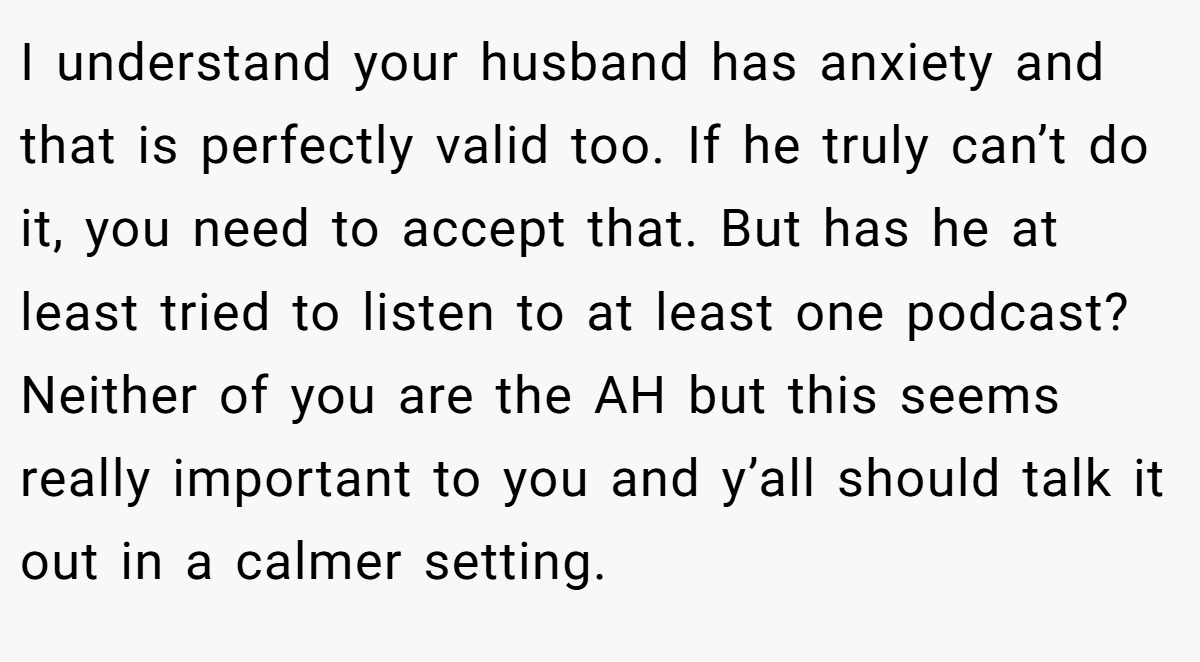 I understand your husband has anxiety and that is perfectly valid too. If he truly can’t do it, you need to accept that. But has he at least tried to listen to at least one podcast? Neither of you are the AH but this seems really important to you and y’all should talk it out in a calmer setting.