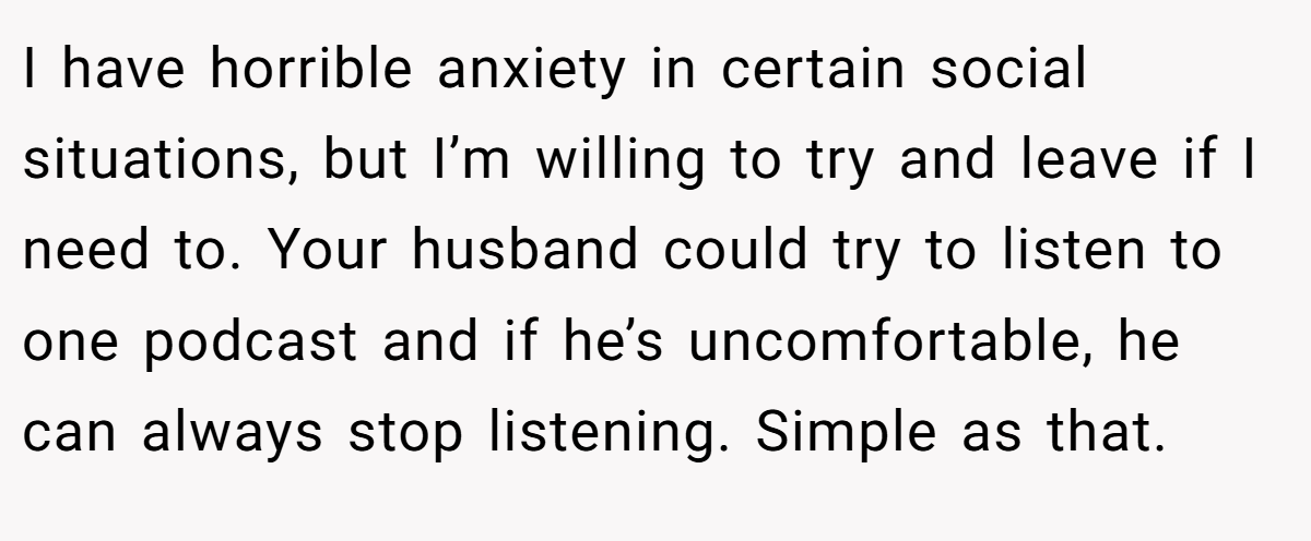 I have horrible anxiety in certain social situations, but I’m willing to try and leave if I need to. Your husband could try to listen to one podcast and if he’s uncomfortable, he can always stop listening. Simple as that.