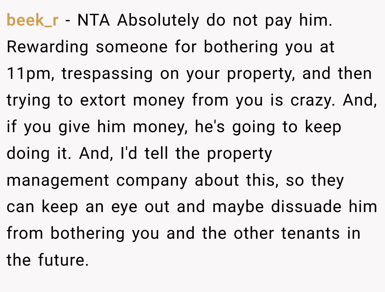 beek_r − NTA Absolutely do not pay him. Rewarding someone for bothering you at 11pm, trespassing on your property, and then trying to extort money from you is crazy. And, if you give him money, he's going to keep doing it. And, I'd tell the property management company about this, so they can keep an eye out and maybe dissuade him from bothering you and the other tenants in the future.