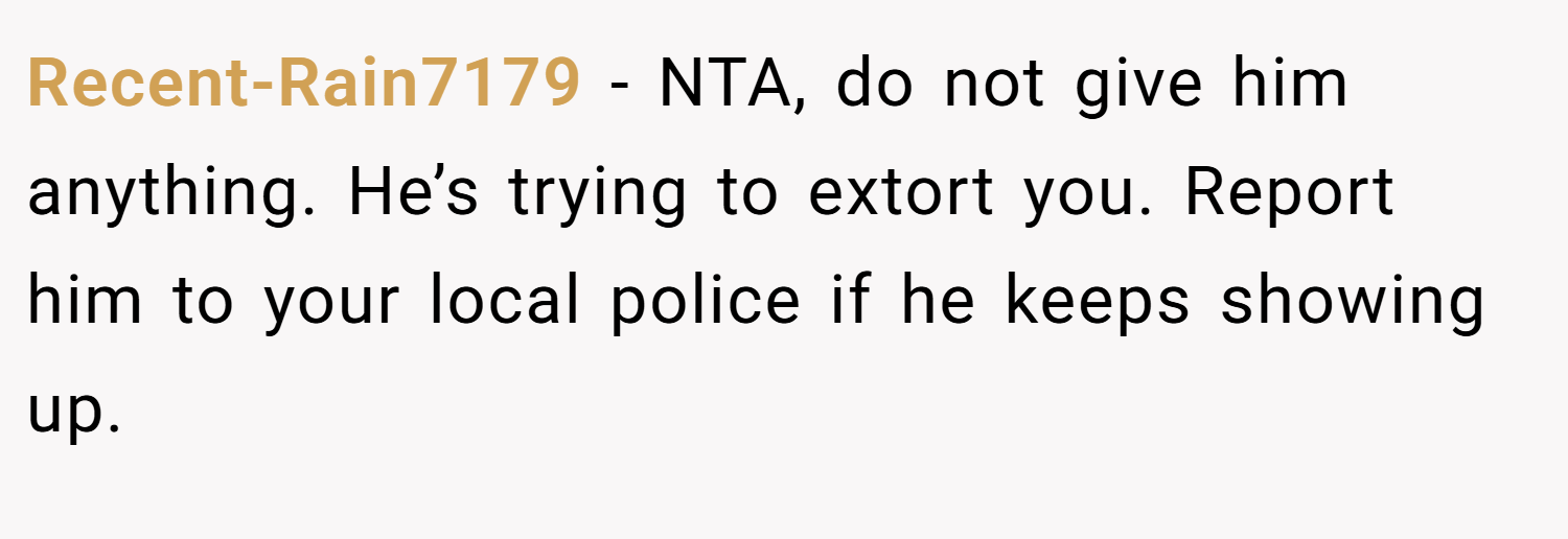 Recent-Rain7179 − NTA, do not give him anything. He’s trying to extort you. Report him to your local police if he keeps showing up.