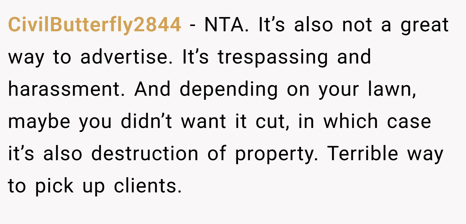 CivilButterfly2844 − NTA. It’s also not a great way to advertise. It’s trespassing and harassment. And depending on your lawn, maybe you didn’t want it cut, in which case it’s also destruction of property. Terrible way to pick up clients.