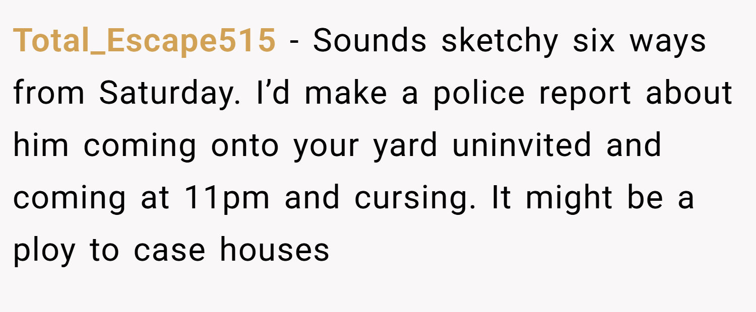 Total_Escape515 − Sounds sketchy six ways from Saturday. I’d make a police report about him coming onto your yard uninvited and coming at 11pm and cursing. It might be a ploy to case houses