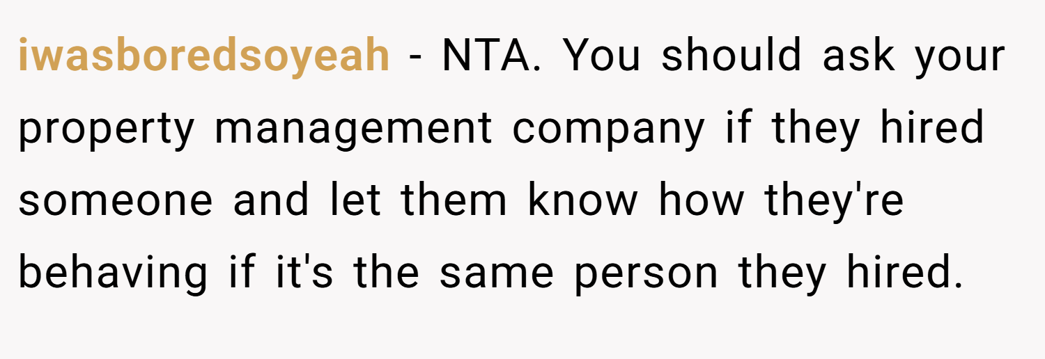 iwasboredsoyeah − NTA. You should ask your property management company if they hired someone and let them know how they're behaving if it's the same person they hired.