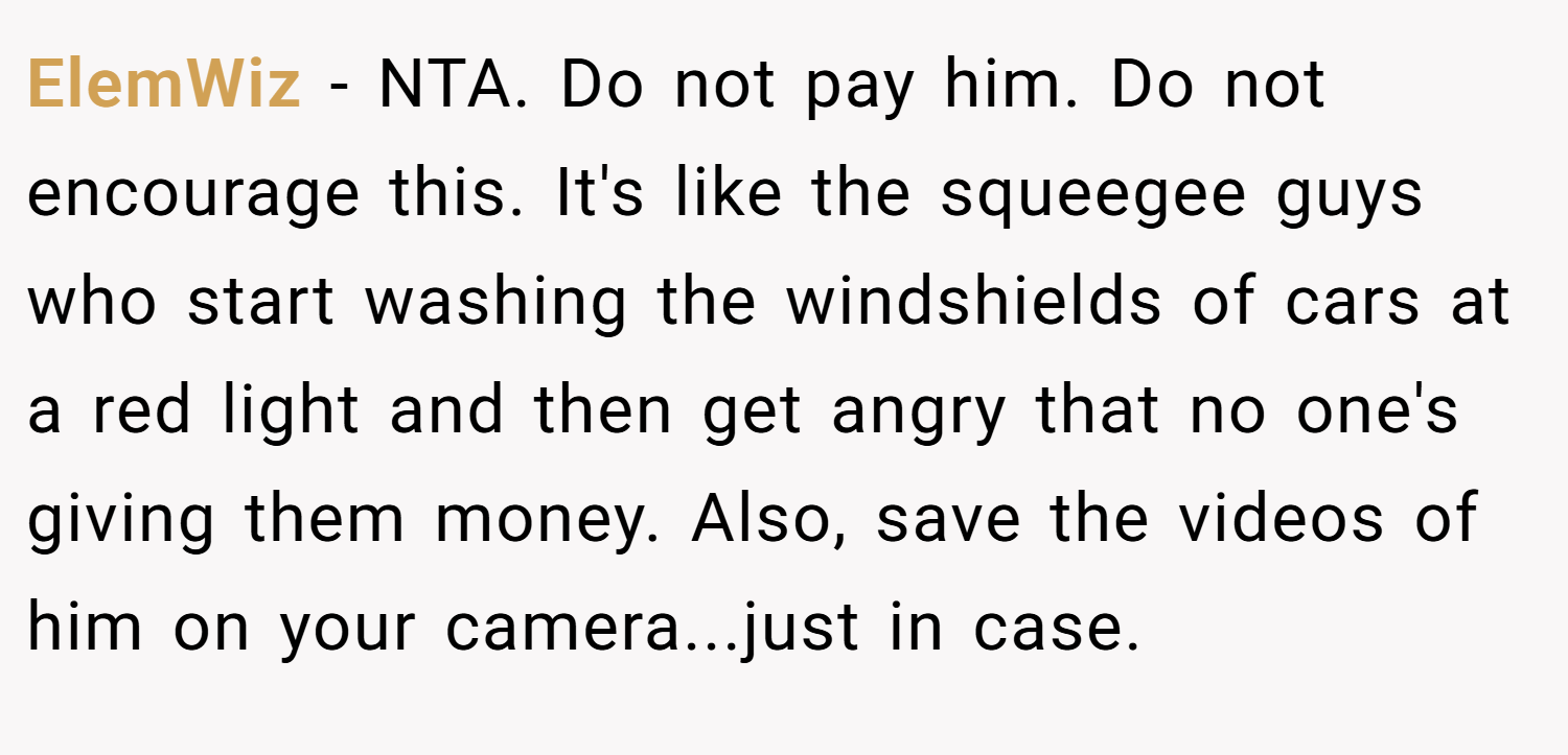 ElemWiz − NTA. Do not pay him. Do not encourage this. It's like the squeegee guys who start washing the windshields of cars at a red light and then get angry that no one's giving them money. Also, save the videos of him on your camera...just in case.