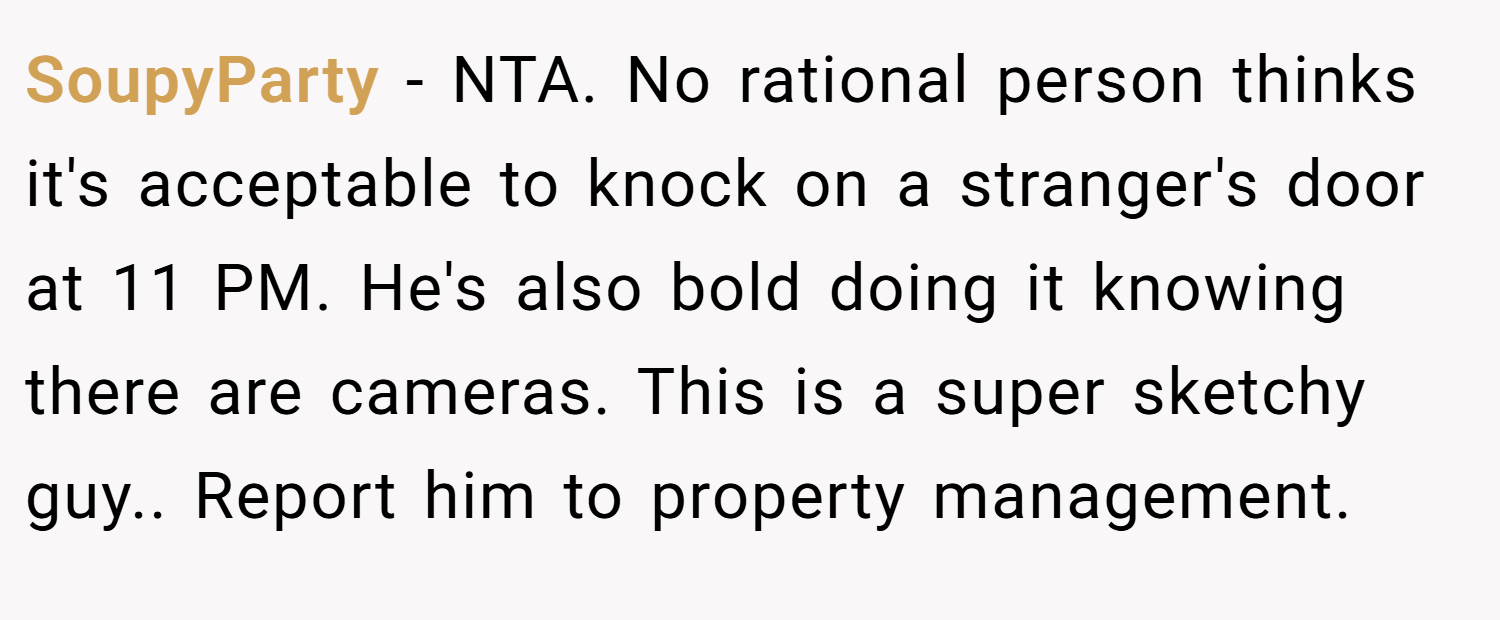 SoupyParty − NTA. No rational person thinks it's acceptable to knock on a stranger's door at 11 PM. He's also bold doing it knowing there are cameras. This is a super sketchy guy.. Report him to property management.