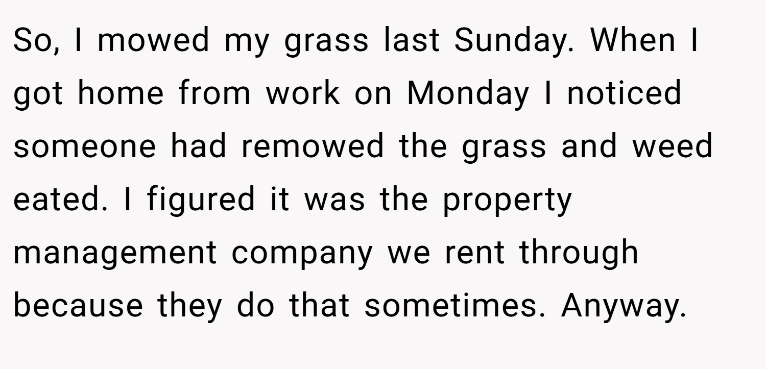So, I mowed my grass last Sunday. When I got home from work on Monday I noticed someone had remowed the grass and weed eated. I figured it was the property management company we rent through because they do that sometimes. Anyway.