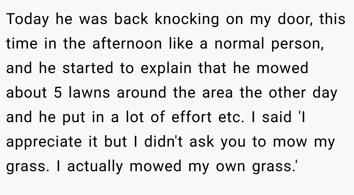 Today he was back knocking on my door, this time in the afternoon like a normal person, and he started to explain that he mowed about 5 lawns around the area the other day and he put in a lot of effort etc. I said 'I appreciate it but I didn't ask you to mow my grass. I actually mowed my own grass.'