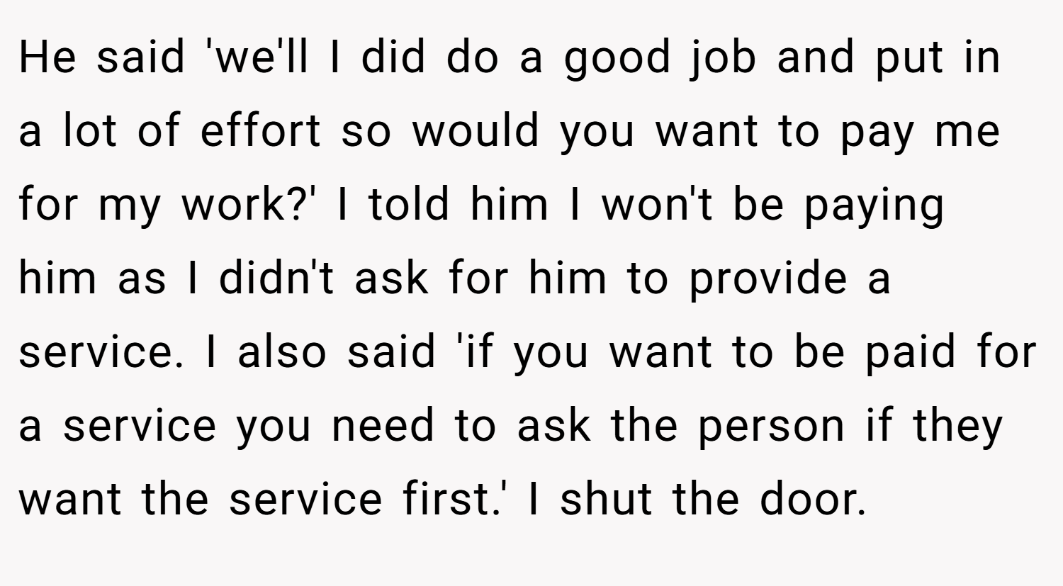 He said 'we'll I did do a good job and put in a lot of effort so would you want to pay me for my work?' I told him I won't be paying him as I didn't ask for him to provide a service. I also said 'if you want to be paid for a service you need to ask the person if they want the service first.' I shut the door.