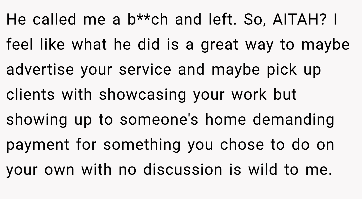 He called me a b**ch and left. So, AITAH? I feel like what he did is a great way to maybe advertise your service and maybe pick up clients with showcasing your work but showing up to someone's home demanding payment for something you chose to do on your own with no discussion is wild to me.