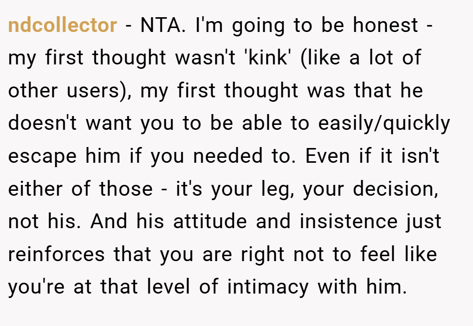 ndcollector − NTA. I'm going to be honest - my first thought wasn't 'kink' (like a lot of other users), my first thought was that he doesn't want you to be able to easily/quickly escape him if you needed to. Even if it isn't either of those - it's your leg, your decision, not his. And his attitude and insistence just reinforces that you are right not to feel like you're at that level of intimacy with him.