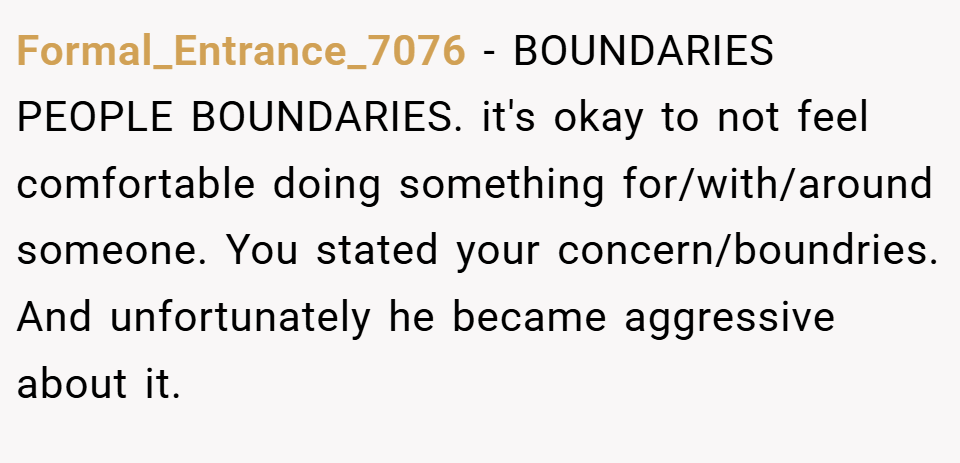 Formal_Entrance_7076 − BOUNDARIES PEOPLE BOUNDARIES. it's okay to not feel comfortable doing something for/with/around someone. You stated your concern/boundries. And unfortunately he became aggressive about it.