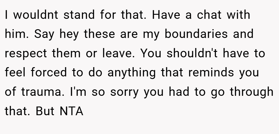 I wouldnt stand for that. Have a chat with him. Say hey these are my boundaries and respect them or leave. You shouldn't have to feel forced to do anything that reminds you of trauma. I'm so sorry you had to go through that. But NTA