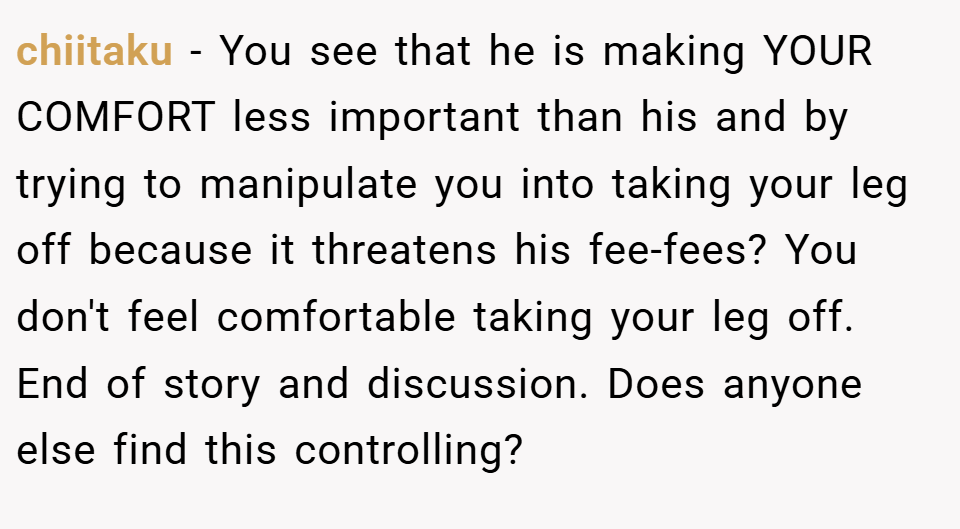 chiitaku − You see that he is making YOUR COMFORT less important than his and by trying to manipulate you into taking your leg off because it threatens his fee-fees? You don't feel comfortable taking your leg off. End of story and discussion. Does anyone else find this controlling?