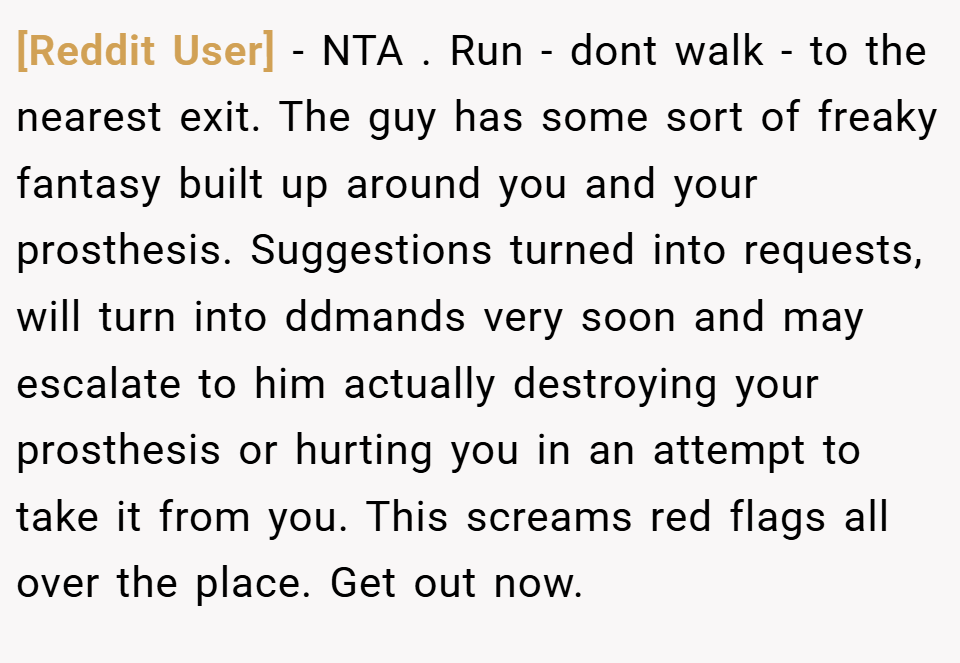 [Reddit User] − NTA . Run - dont walk - to the nearest exit. The guy has some sort of freaky fantasy built up around you and your prosthesis. Suggestions turned into requests, will turn into ddmands very soon and may escalate to him actually destroying your prosthesis or hurting you in an attempt to take it from you. This screams red flags all over the place. Get out now.