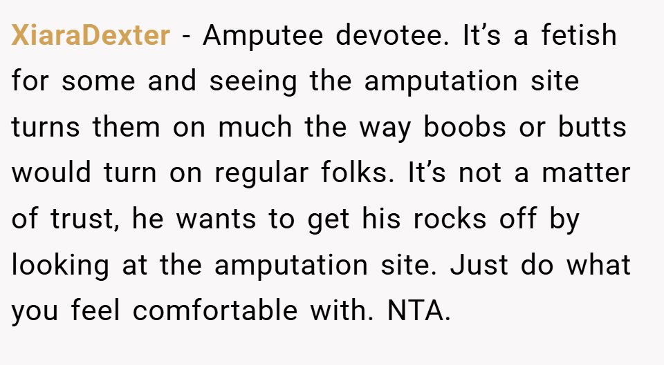 XiaraDexter − Amputee devotee. It’s a fetish for some and seeing the amputation site turns them on much the way boobs or butts would turn on regular folks. It’s not a matter of trust, he wants to get his rocks off by looking at the amputation site. Just do what you feel comfortable with. NTA.
