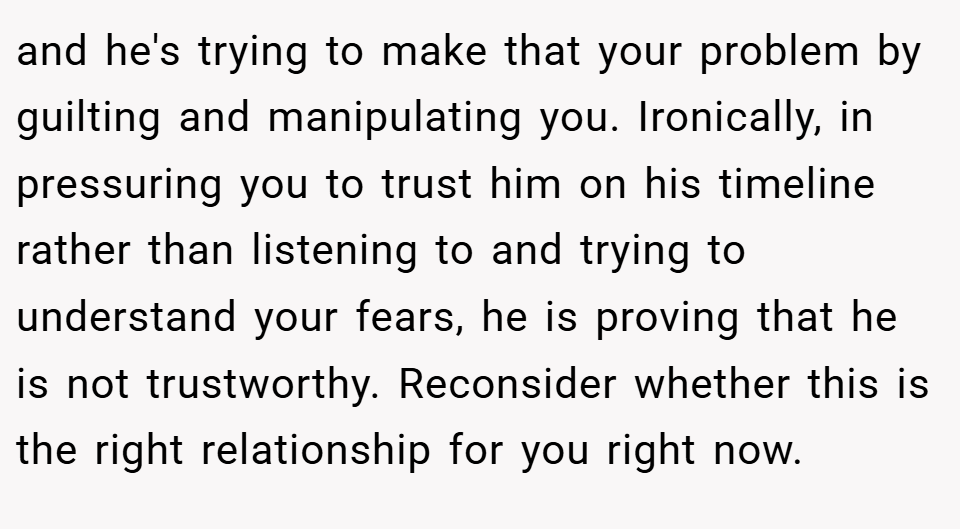 and he's trying to make that your problem by guilting and manipulating you. Ironically, in pressuring you to trust him on his timeline rather than listening to and trying to understand your fears, he is proving that he is not trustworthy. Reconsider whether this is the right relationship for you right now.