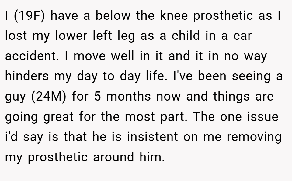 I (19F) have a below the knee prosthetic as I lost my lower left leg as a child in a car accident. I move well in it and it in no way hinders my day to day life. I've been seeing a guy (24M) for 5 months now and things are going great for the most part. The one issue i'd say is that he is insistent on me removing my prosthetic around him.