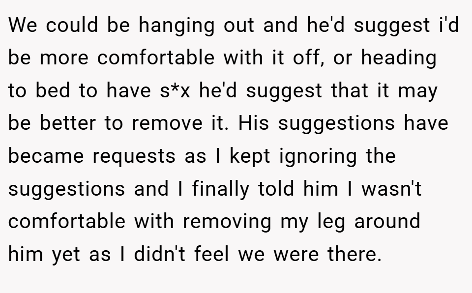 We could be hanging out and he'd suggest i'd be more comfortable with it off, or heading to bed to have s*x he'd suggest that it may be better to remove it. His suggestions have became requests as I kept ignoring the suggestions and I finally told him I wasn't comfortable with removing my leg around him yet as I didn't feel we were there.