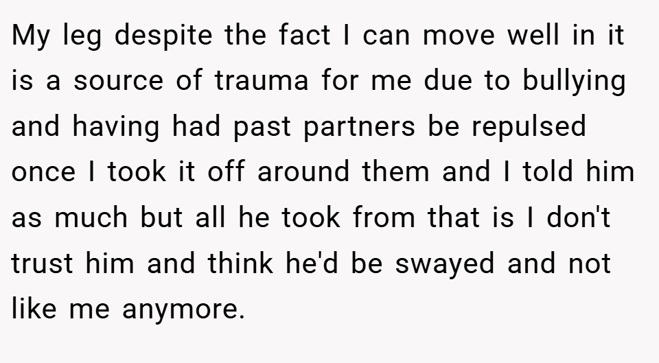 My leg despite the fact I can move well in it is a source of trauma for me due to bullying and having had past partners be repulsed once I took it off around them and I told him as much but all he took from that is I don't trust him and think he'd be swayed and not like me anymore.