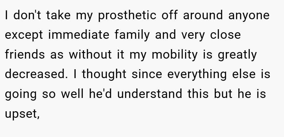 I don't take my prosthetic off around anyone except immediate family and very close friends as without it my mobility is greatly decreased. I thought since everything else is going so well he'd understand this but he is upset,