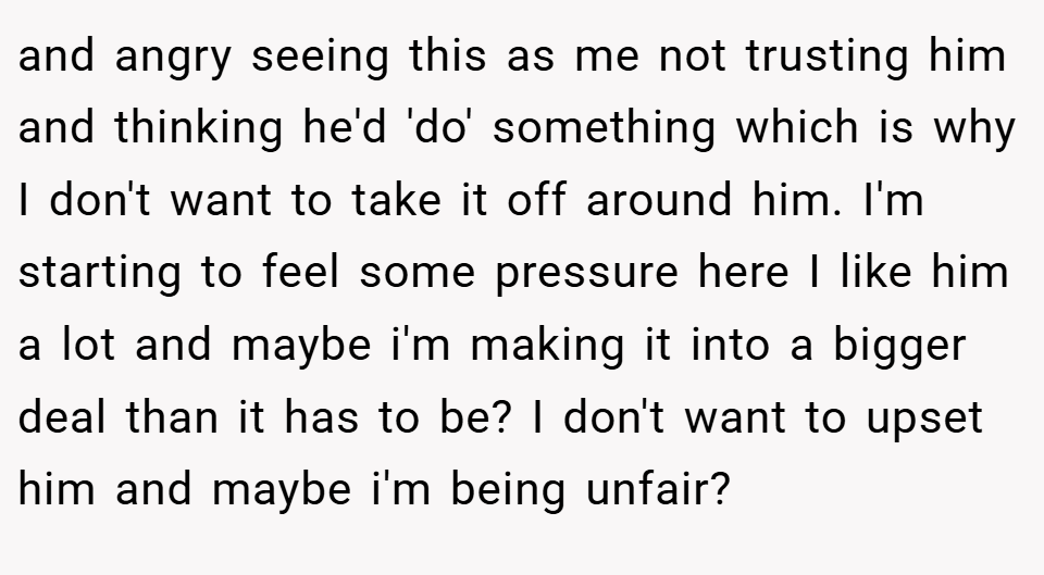 and angry seeing this as me not trusting him and thinking he'd 'do' something which is why I don't want to take it off around him. I'm starting to feel some pressure here I like him a lot and maybe i'm making it into a bigger deal than it has to be? I don't want to upset him and maybe i'm being unfair?