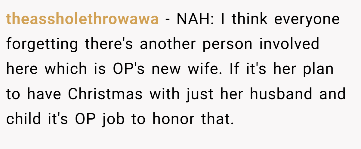 theassholethrowawa − NAH: I think everyone forgetting there's another person involved here which is OP's new wife. If it's her plan to have Christmas with just her husband and child it's OP job to honor that.