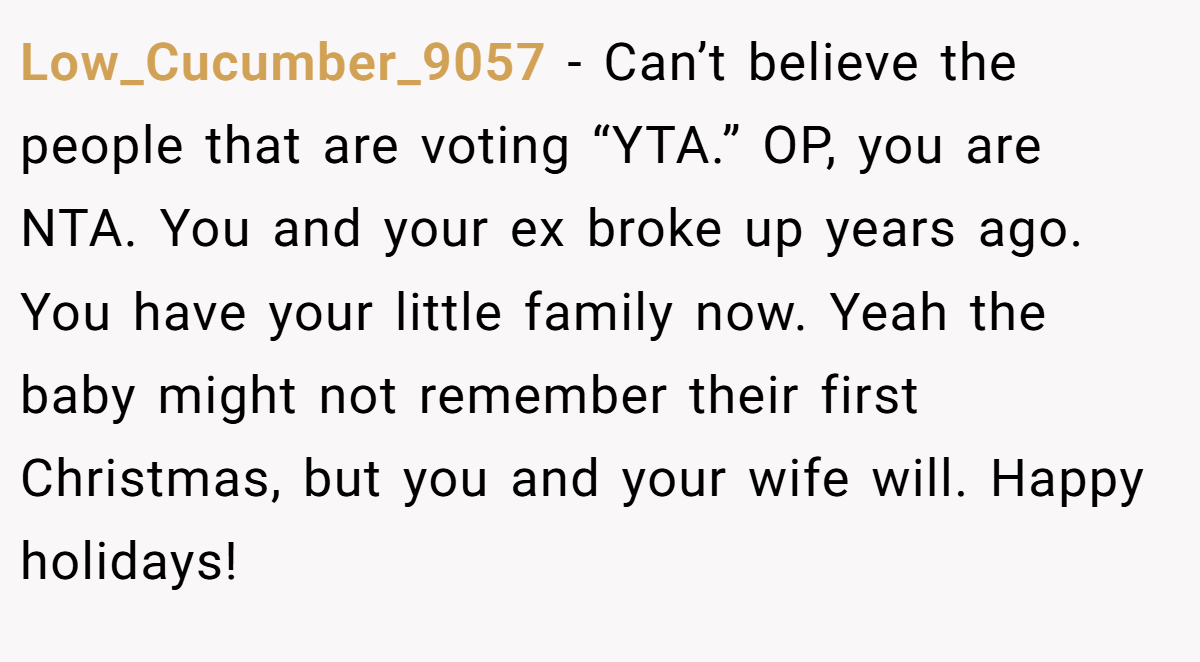 Low_Cucumber_9057 − Can’t believe the people that are voting “YTA.” OP, you are NTA. You and your ex broke up years ago. You have your little family now. Yeah the baby might not remember their first Christmas, but you and your wife will. Happy holidays!