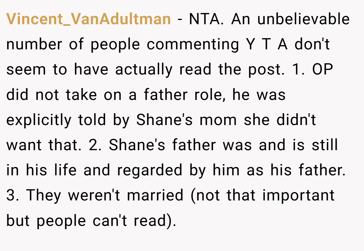 Vincent_VanAdultman − NTA. An unbelievable number of people commenting Y T A don't seem to have actually read the post. 1. OP did not take on a father role, he was explicitly told by Shane's mom she didn't want that. 2. Shane's father was and is still in his life and regarded by him as his father. 3. They weren't married (not that important but people can't read).