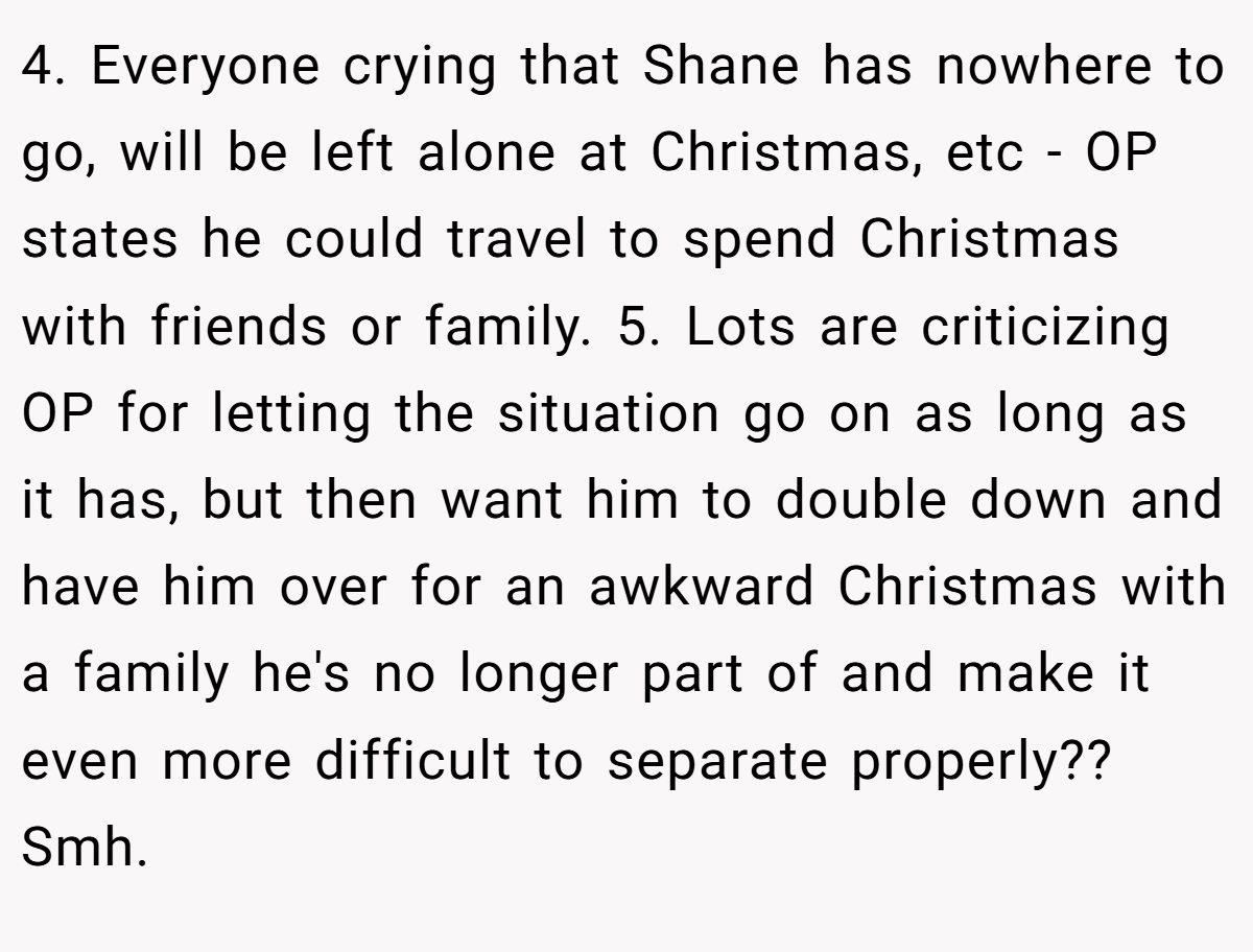 4. Everyone crying that Shane has nowhere to go, will be left alone at Christmas, etc - OP states he could travel to spend Christmas with friends or family. 5. Lots are criticizing OP for letting the situation go on as long as it has, but then want him to double down and have him over for an awkward Christmas with a family he's no longer part of and make it even more difficult to separate properly?? Smh.