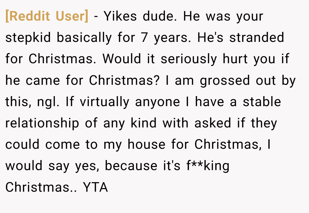 [Reddit User] − Yikes dude. He was your stepkid basically for 7 years. He's stranded for Christmas. Would it seriously hurt you if he came for Christmas? I am grossed out by this, ngl. If virtually anyone I have a stable relationship of any kind with asked if they could come to my house for Christmas, I would say yes, because it's f**king Christmas.. YTA